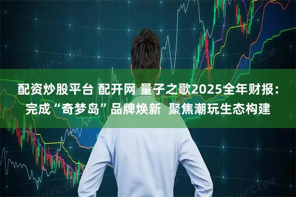 配资炒股平台 配开网 量子之歌2025全年财报：完成“奇梦岛”品牌焕新  聚焦潮玩生态构建