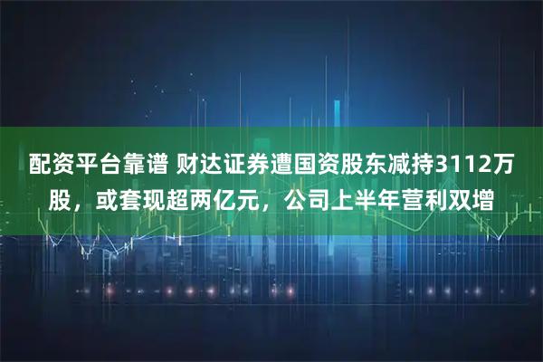 配资平台靠谱 财达证券遭国资股东减持3112万股，或套现超两亿元，公司上半年营利双增