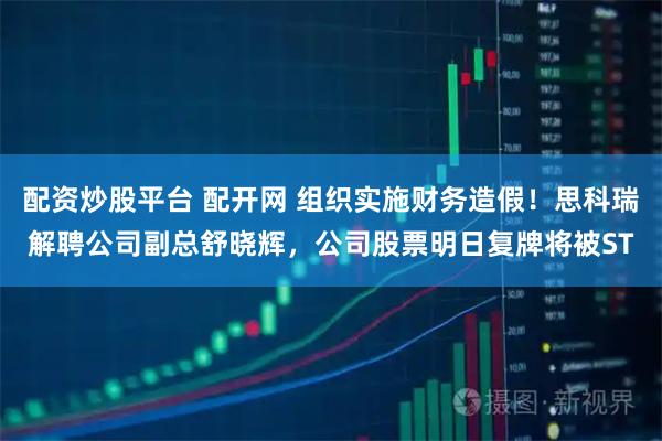 配资炒股平台 配开网 组织实施财务造假！思科瑞解聘公司副总舒晓辉，公司股票明日复牌将被ST