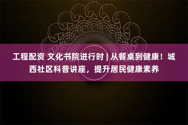 工程配资 文化书院进行时 | 从餐桌到健康！城西社区科普讲座，提升居民健康素养