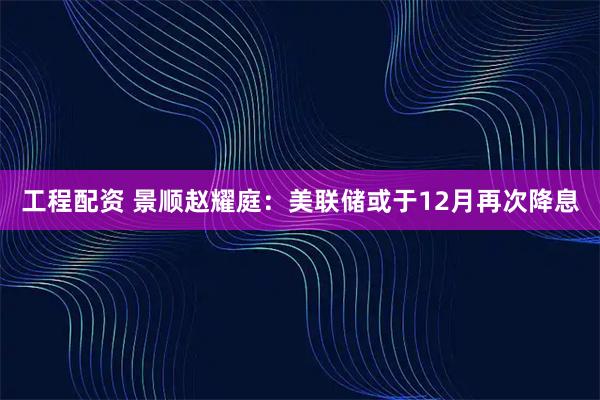 工程配资 景顺赵耀庭：美联储或于12月再次降息