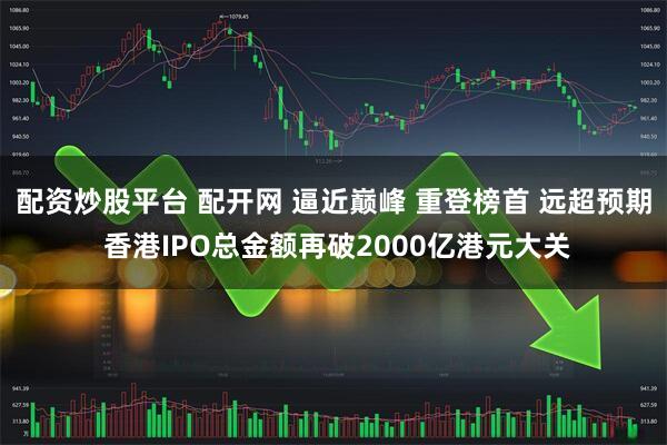 配资炒股平台 配开网 逼近巅峰 重登榜首 远超预期 香港IPO总金额再破2000亿港元大关