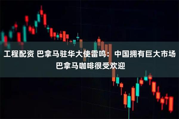 工程配资 巴拿马驻华大使雷鸣：中国拥有巨大市场 巴拿马咖啡很受欢迎