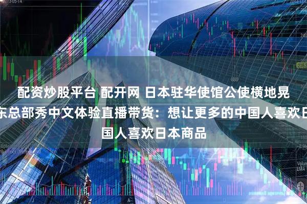 配资炒股平台 配开网 日本驻华使馆公使横地晃做客京东总部秀中文体验直播带货：想让更多的中国人喜欢日本商品