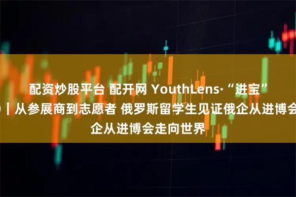 配资炒股平台 配开网 YouthLens·“进宝”GOGOGO｜从参展商到志愿者 俄罗斯留学生见证俄企从进博会走向世界
