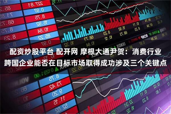 配资炒股平台 配开网 摩根大通尹贺:消费行业跨国企业能否在目标市场取得成功涉及三个关键点