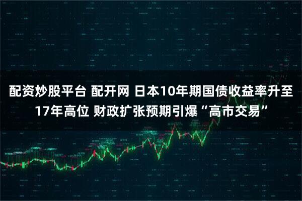 配资炒股平台 配开网 日本10年期国债收益率升至17年高位 财政扩张预期引爆“高市交易”