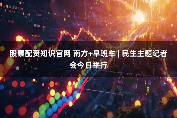 股票配资知识官网 南方+早班车 | 民生主题记者会今日举行