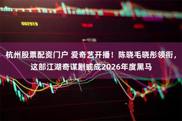 杭州股票配资门户 爱奇艺开播！陈晓毛晓彤领衔，这部江湖奇谋剧或成2026年度黑马