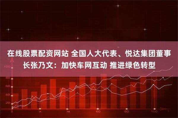 在线股票配资网站 全国人大代表、悦达集团董事长张乃文：加快车网互动 推进绿色转型