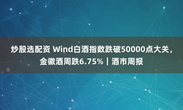 炒股选配资 Wind白酒指数跌破50000点大关,金徽酒周跌6.75%|酒市周报