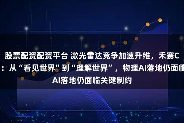 股票配资配资平台 激光雷达竞争加速升维，禾赛CTO向少卿：从“看见世界”到“理解世界”，物理AI落地仍面临关键制约