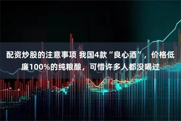 配资炒股的注意事项 我国4款“良心酒”，价格低廉100%的纯粮酿，可惜许多人都没喝过