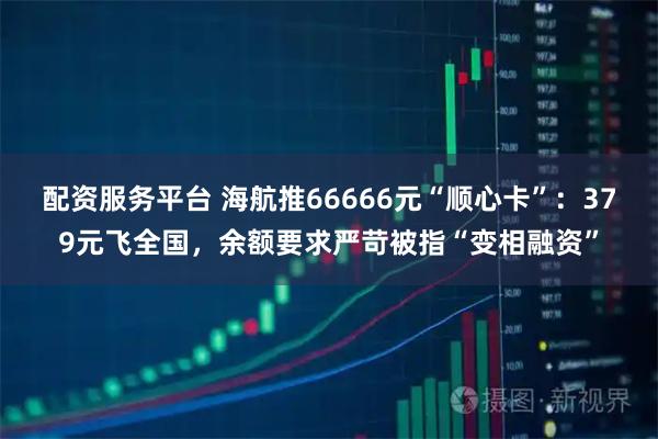 配资服务平台 海航推66666元“顺心卡”：379元飞全国，余额要求严苛被指“变相融资”