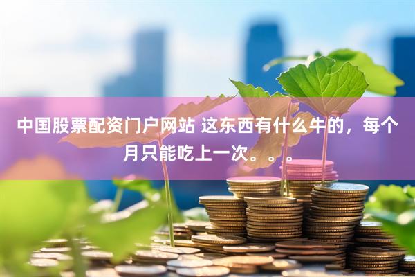 中国股票配资门户网站 这东西有什么牛的，每个月只能吃上一次。。。
