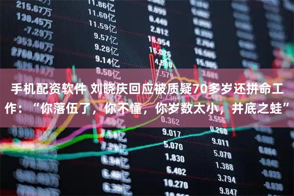 手机配资软件 刘晓庆回应被质疑70多岁还拼命工作：“你落伍了，你不懂，你岁数太小，井底之蛙”