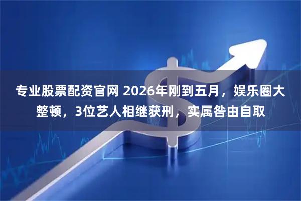 专业股票配资官网 2026年刚到五月，娱乐圈大整顿，3位艺人相继获刑，实属咎由自取