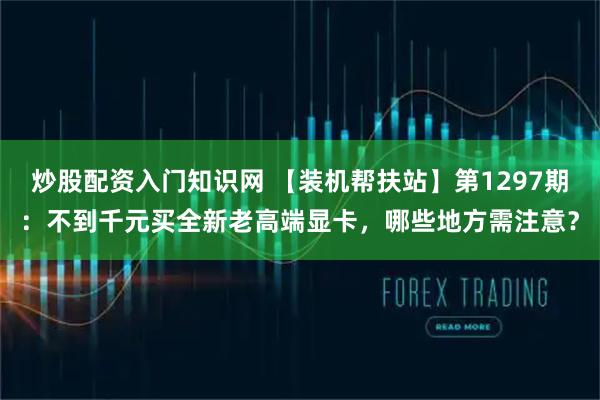 炒股配资入门知识网 【装机帮扶站】第1297期：不到千元买全新老高端显卡，哪些地方需注意？