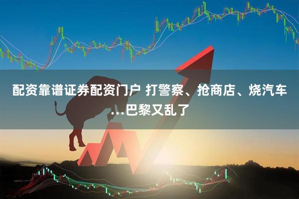 配资靠谱证券配资门户 打警察、抢商店、烧汽车…巴黎又乱了
