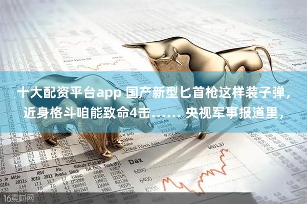 十大配资平台app 国产新型匕首枪这样装子弹，近身格斗咱能致命4击…… 央视军事报道里，