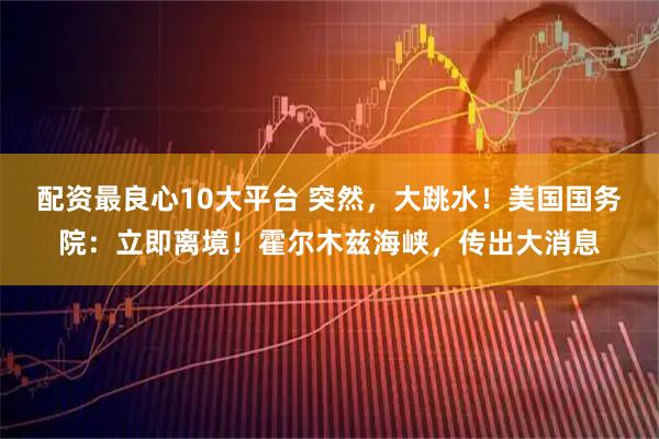 配资最良心10大平台 突然，大跳水！美国国务院：立即离境！霍尔木兹海峡，传出大消息