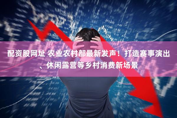配资股网址 农业农村部最新发声！打造赛事演出、休闲露营等乡村消费新场景